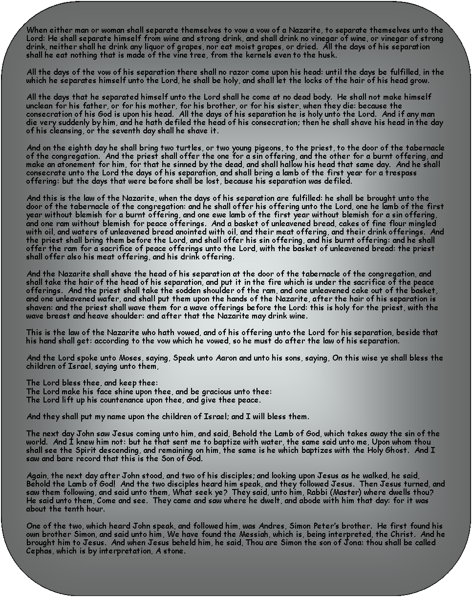 Rectangle: Rounded Corners: When either man or woman shall separate themselves to vow a vow of a Nazarite, to separate themselves unto the Lord: He shall separate himself from wine and strong drink, and shall drink no vinegar of wine, or vinegar of strong drink, neither shall he drink any liquor of grapes, nor eat moist grapes, or dried.  All the days of his separation shall he eat nothing that is made of the vine tree, from the kernels even to the husk.All the days of the vow of his separation there shall no razor come upon his head: until the days be fulfilled, in the which he separates himself unto the Lord, he shall be holy, and shall let the locks of the hair of his head grow.  All the days that he separated himself unto the Lord shall he come at no dead body.  He shall not make himself unclean for his father, or for his mother, for his brother, or for his sister, when they die: because the consecration of his God is upon his head.  All the days of his separation he is holy unto the Lord.  And if any man die very suddenly by him, and he hath defiled the head of his consecration; then he shall shave his head in the day of his cleansing, or the seventh day shall he shave it.  And on the eighth day he shall bring two turtles, or two young pigeons, to the priest, to the door of the tabernacle of the congregation.  And the priest shall offer the one for a sin offering, and the other for a burnt offering, and make an atonement for him, for that he sinned by the dead, and shall hallow his head that same day.  And he shall consecrate unto the Lord the days of his separation, and shall bring a lamb of the first year for a trespass offering: but the days that were before shall be lost, because his separation was defiled.And this is the law of the Nazarite, when the days of his separation are fulfilled: he shall be brought unto the door of the tabernacle of the congregation: and he shall offer his offering unto the Lord, one he lamb of the first year without blemish for a burnt offering, and one ewe lamb of the first year without blemish for a sin offering, and one ram without blemish for peace offerings.  And a basket of unleavened bread, cakes of fine flour mingled with oil, and waters of unleavened bread anointed with oil, and their meat offering, and their drink offerings.  And the priest shall bring them before the Lord, and shall offer his sin offering, and his burnt offering: and he shall offer the ram for a sacrifice of peace offerings unto the Lord, with the basket of unleavened bread: the priest shall offer also his meat offering, and his drink offering.And the Nazarite shall shave the head of his separation at the door of the tabernacle of the congregation, and shall take the hair of the head of his separation, and put it in the fire which is under the sacrifice of the peace offerings.  And the priest shall take the sodden shoulder of the ram, and one unleavened cake out of the basket, and one unleavened wafer, and shall put them upon the hands of the Nazarite, after the hair of his separation is shaven: and the priest shall wave them for a wave offerings before the Lord: this is holy for the priest, with the wave breast and heave shoulder: and after that the Nazarite may drink wine.This is the law of the Nazarite who hath vowed, and of his offering unto the Lord for his separation, beside that his hand shall get: according to the vow which he vowed, so he must do after the law of his separation.And the Lord spoke unto Moses, saying, Speak unto Aaron and unto his sons, saying, On this wise ye shall bless the children of Israel, saying unto them, The Lord bless thee, and keep thee:The Lord make his face shine upon thee, and be gracious unto thee:The Lord lift up his countenance upon thee, and give thee peace.And they shall put my name upon the children of Israel; and I will bless them.The next day John saw Jesus coming unto him, and said, Behold the Lamb of God, which takes away the sin of the world.  And I knew him not: but he that sent me to baptize with water, the same said unto me, Upon whom thou shall see the Spirit descending, and remaining on him, the same is he which baptizes with the Holy Ghost.  And I saw and bare record that this is the Son of God.Again, the next day after John stood, and two of his disciples; and looking upon Jesus as he walked, he said, Behold the Lamb of God!  And the two disciples heard him speak, and they followed Jesus.  Then Jesus turned, and saw them following, and said unto them, What seek ye?  They said, unto him, Rabbi (Master) where dwells thou?  He said unto them, Come and see.  They came and saw where he dwelt, and abode with him that day: for it was about the tenth hour.One of the two, which heard John speak, and followed him, was Andres, Simon Peters brother.  He first found his own brother Simon, and said unto him, We have found the Messiah, which is, being interpreted, the Christ.  And he brought him to Jesus.  And when Jesus beheld him, he said, Thou are Simon the son of Jona: thou shall be called Cephas, which is by interpretation, A stone.