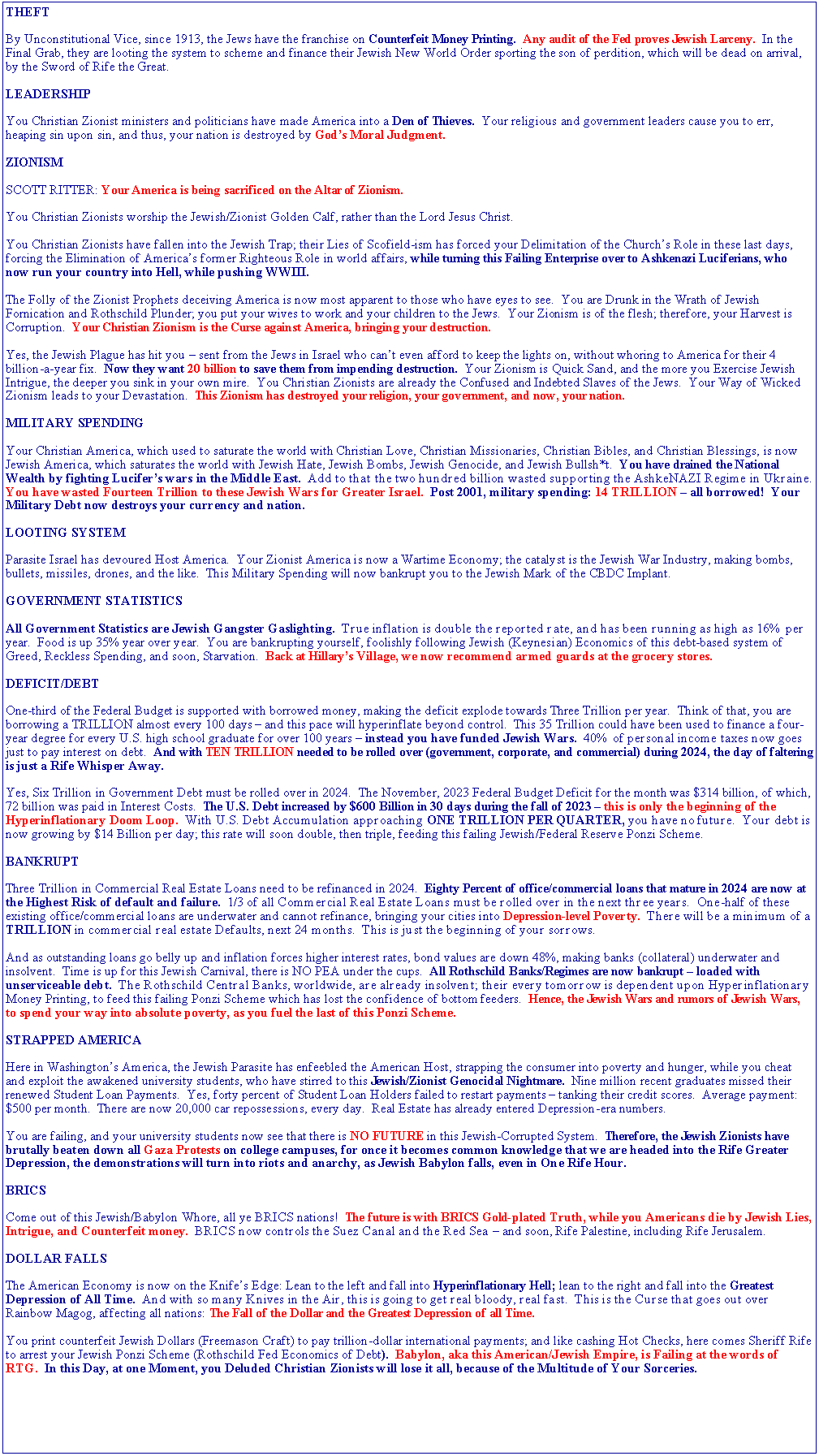 Text Box: THEFTBy Unconstitutional Vice, since 1913, the Jews have the franchise on Counterfeit Money Printing.  Any audit of the Fed proves Jewish Larceny.  In the Final Grab, they are looting the system to scheme and finance their Jewish New World Order sporting the son of perdition, which will be dead on arrival, by the Sword of Rife the Great.LEADERSHIPYou Christian Zionist ministers and politicians have made America into a Den of Thieves.  Your religious and government leaders cause you to err, heaping sin upon sin, and thus, your nation is destroyed by Gods Moral Judgment.ZIONISMSCOTT RITTER: Your America is being sacrificed on the Altar of Zionism.You Christian Zionists worship the Jewish/Zionist Golden Calf, rather than the Lord Jesus Christ.You Christian Zionists have fallen into the Jewish Trap; their Lies of Scofield-ism has forced your Delimitation of the Churchs Role in these last days, forcing the Elimination of Americas former Righteous Role in world affairs, while turning this Failing Enterprise over to Ashkenazi Luciferians, who now run your country into Hell, while pushing WWIII.The Folly of the Zionist Prophets deceiving America is now most apparent to those who have eyes to see.  You are Drunk in the Wrath of Jewish Fornication and Rothschild Plunder; you put your wives to work and your children to the Jews.  Your Zionism is of the flesh; therefore, your Harvest is Corruption.  Your Christian Zionism is the Curse against America, bringing your destruction.Yes, the Jewish Plague has hit you  sent from the Jews in Israel who cant even afford to keep the lights on, without whoring to America for their 4 billion-a-year fix.  Now they want 20 billion to save them from impending destruction.  Your Zionism is Quick Sand, and the more you Exercise Jewish Intrigue, the deeper you sink in your own mire.  You Christian Zionists are already the Confused and Indebted Slaves of the Jews.  Your Way of Wicked Zionism leads to your Devastation.  This Zionism has destroyed your religion, your government, and now, your nation.MILITARY SPENDINGYour Christian America, which used to saturate the world with Christian Love, Christian Missionaries, Christian Bibles, and Christian Blessings, is now Jewish America, which saturates the world with Jewish Hate, Jewish Bombs, Jewish Genocide, and Jewish Bullsh*t.  You have drained the National Wealth by fighting Lucifers wars in the Middle East.  Add to that the two hundred billion wasted supporting the AshkeNAZI Regime in Ukraine.  You have wasted Fourteen Trillion to these Jewish Wars for Greater Israel.  Post 2001, military spending: 14 TRILLION  all borrowed!  Your Military Debt now destroys your currency and nation.LOOTING SYSTEMParasite Israel has devoured Host America.  Your Zionist America is now a Wartime Economy; the catalyst is the Jewish War Industry, making bombs, bullets, missiles, drones, and the like.  This Military Spending will now bankrupt you to the Jewish Mark of the CBDC Implant.GOVERNMENT STATISTICSAll Government Statistics are Jewish Gangster Gaslighting.  True inflation is double the reported rate, and has been running as high as 16% per year.  Food is up 35% year over year.  You are bankrupting yourself, foolishly following Jewish (Keynesian) Economics of this debt-based system of Greed, Reckless Spending, and soon, Starvation.  Back at Hillarys Village, we now recommend armed guards at the grocery stores.DEFICIT/DEBTOne-third of the Federal Budget is supported with borrowed money, making the deficit explode towards Three Trillion per year.  Think of that, you are borrowing a TRILLION almost every 100 days  and this pace will hyperinflate beyond control.  This 35 Trillion could have been used to finance a four-year degree for every U.S. high school graduate for over 100 years  instead you have funded Jewish Wars.  40% of personal income taxes now goes just to pay interest on debt.  And with TEN TRILLION needed to be rolled over (government, corporate, and commercial) during 2024, the day of faltering is just a Rife Whisper Away.  Yes, Six Trillion in Government Debt must be rolled over in 2024.  The November, 2023 Federal Budget Deficit for the month was $314 billion, of which, 72 billion was paid in Interest Costs.  The U.S. Debt increased by $600 Billion in 30 days during the fall of 2023  this is only the beginning of the Hyperinflationary Doom Loop.  With U.S. Debt Accumulation approaching ONE TRILLION PER QUARTER, you have no future.  Your debt is now growing by $14 Billion per day; this rate will soon double, then triple, feeding this failing Jewish/Federal Reserve Ponzi Scheme.BANKRUPTThree Trillion in Commercial Real Estate Loans need to be refinanced in 2024.  Eighty Percent of office/commercial loans that mature in 2024 are now at the Highest Risk of default and failure.  1/3 of all Commercial Real Estate Loans must be rolled over in the next three years.  One-half of these existing office/commercial loans are underwater and cannot refinance, bringing your cities into Depression-level Poverty.  There will be a minimum of a TRILLION in commercial real estate Defaults, next 24 months.  This is just the beginning of your sorrows.And as outstanding loans go belly up and inflation forces higher interest rates, bond values are down 48%, making banks (collateral) underwater and insolvent.  Time is up for this Jewish Carnival, there is NO PEA under the cups.  All Rothschild Banks/Regimes are now bankrupt  loaded with unserviceable debt.  The Rothschild Central Banks, worldwide, are already insolvent; their every tomorrow is dependent upon Hyperinflationary Money Printing, to feed this failing Ponzi Scheme which has lost the confidence of bottom feeders.  Hence, the Jewish Wars and rumors of Jewish Wars, to spend your way into absolute poverty, as you fuel the last of this Ponzi Scheme.STRAPPED AMERICAHere in Washingtons America, the Jewish Parasite has enfeebled the American Host, strapping the consumer into poverty and hunger, while you cheat and exploit the awakened university students, who have stirred to this Jewish/Zionist Genocidal Nightmare.  Nine million recent graduates missed their renewed Student Loan Payments.  Yes, forty percent of Student Loan Holders failed to restart payments  tanking their credit scores.  Average payment: $500 per month.  There are now 20,000 car repossessions, every day.  Real Estate has already entered Depression-era numbers.You are failing, and your university students now see that there is NO FUTURE in this Jewish-Corrupted System.  Therefore, the Jewish Zionists have brutally beaten down all Gaza Protests on college campuses, for once it becomes common knowledge that we are headed into the Rife Greater Depression, the demonstrations will turn into riots and anarchy, as Jewish Babylon falls, even in One Rife Hour.BRICSCome out of this Jewish/Babylon Whore, all ye BRICS nations!  The future is with BRICS Gold-plated Truth, while you Americans die by Jewish Lies, Intrigue, and Counterfeit money.  BRICS now controls the Suez Canal and the Red Sea  and soon, Rife Palestine, including Rife Jerusalem.DOLLAR FALLSThe American Economy is now on the Knifes Edge: Lean to the left and fall into Hyperinflationary Hell; lean to the right and fall into the Greatest Depression of All Time.  And with so many Knives in the Air, this is going to get real bloody, real fast.  This is the Curse that goes out over Rainbow Magog, affecting all nations: The Fall of the Dollar and the Greatest Depression of all Time.You print counterfeit Jewish Dollars (Freemason Craft) to pay trillion-dollar international payments; and like cashing Hot Checks, here comes Sheriff Rife to arrest your Jewish Ponzi Scheme (Rothschild Fed Economics of Debt).  Babylon, aka this American/Jewish Empire, is Failing at the words of RTG.  In this Day, at one Moment, you Deluded Christian Zionists will lose it all, because of the Multitude of Your Sorceries.